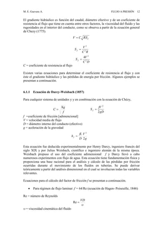M. E. Guevara A. FLUJO A PRESIÓN 12
El gradiente hidráulico es función del caudal, diámetro efectivo y de un coeficiente de
resistencia al flujo que tiene en cuenta entre otros factores, la viscosidad del fluido y las
rugosidades en el interior del conducto, como se observa a partir de la ecuación general
de Chezy (1775).
RC
V
S f 2
2

C = coeficiente de resistencia al flujo
Existen varias ecuaciones para determinar el coeficiente de resistencia al flujo y con
éste el gradiente hidráulico y las pérdidas de energía por fricción. Algunos ejemplos se
presentan a continuación.
6.1.1 Ecuación de Darcy-Weisbach (1857)
Para cualquier sistema de unidades y y en combinación con la ecuación de Chézy,
f =coeficiente de fricción [adimencional]
V = velocidad media de flujo
D = diámetro interno del conducto (efectivo)
g = aceleración de la gravedad
Esta ecuación fue deducida experimentalmente por Henry Darcy, ingeniero francés del
siglo XIX y por Julius Weisbach, científico e ingeniero alemán de la misma época.
Weisbach propuso el uso del coeficiente adimensional f y Darcy llevó a cabo
numerosos experimentos con flujo de agua. Esta ecuación tiene fundamentación física y
proporciona una base racional para el análisis y cálculo de las pérdidas por fricción
ocurridas durante el movimiento de los fluidos en tuberías. Se puede derivar
teóricamente a partir del análisis dimensional en el cual se involucran todas las variables
relevantes.
Ecuaciones para el cálculo del factor de fricción f se presentan a continuación.
 Para régimen de flujo laminar: f = 64/Re (ecuación de Hagen- Poiseuille, 1846)
Re = número de Reynolds
 = viscosidad cinemática del fluido
gD
fV
S f
2
2


VD
Re
g
V
D
fL
hf
2
2

fRSCV 
DC
V
S f 2
2
4

f
g
C
8

 