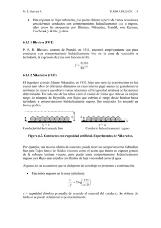 M. E. Guevara A. FLUJO A PRESIÓN 13
 Para régimen de flujo turbulento, f se puede obtener a partir de varias ecuaciones
considerando conductos con comportamiento hidráulicamente liso o rugoso,
tales como las propuestas por Blasiuss, Nikuradse, Prandtl, von Karman,
Colebrook y White, y otros.
6.1.1.1 Blasiuss (1911)
P. R. H. Blasiuss, alumno de Prandtl, en 1911, encontró empíricamente que para
conductos con comportamiento hidráulicamente liso en la zona de transición o
turbulenta, la expresión de f era solo función de Re.
6.1.1.2 Nikuradse (1933)
El ingeniero alemán Johann Nikuradse, en 1933, hizo una serie de experimentos en los
cuales usó tubos de diferentes diámetros en cuyo interior pegó arenas de granulometría
uniforme de manera que obtuvo varias relaciones /D (rugosidad relativa) perfectamente
determinadas. En cada uno de los tubos varió el caudal de forma que obtuvo un amplio
rango de números de Reynolds, con flujos que cubrían el rango desde laminar hasta
turbulento y comportamiento hidráulicamente rugoso. Sus resultados los resumió en
forma gráfica.
o 
 o
o >   > o
Conducto hidráulicamente liso Conducto hidráulicamente rugoso
Figura 6.7. Conductos con rugosidad artificial. Experimentos de Nikuradse.
Por ejemplo, una misma tubería de concreto, puede tener un comportamiento hidráulico
liso para flujos lentos de fluidos viscosos como el aceite que tienen un espesor grande
de la subcapa laminar viscosa, pero puede tener comportamiento hidráulicamente
rugoso para flujos mas rápidos con fluidos de baja viscosidad como el agua.
Algunas de las ecuaciones que se dedujeron de su trabajo se presentan a continuación.
 Para tubos rugosos en la zona turbulenta:
 = rugosidad absoluta promedia de acuerdo al material del conducto. Se obtiene de
tablas o se puede determinar experimentalmente.







Df /
71.3
log2
1

25.0
Re
316.0
f
 