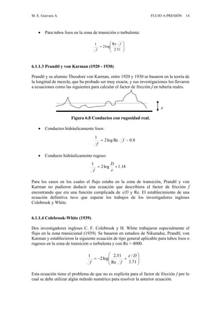 M. E. Guevara A. FLUJO A PRESIÓN 14
 Para tubos lisos en la zona de transición o turbulenta:
6.1.1.3 Prandtl y von Karman (1920 - 1930)
Prandtl y su alumno Theodore von Karman, entre 1920 y 1930 se basaron en la teoría de
la longitud de mezcla, que ha probado ser muy exacta, y sus investigaciones los llevaron
a ecuaciones como las siguientes para calcular el factor de fricción f en tubería reales.

Figura 6.8 Conductos con rugosidad real.
 Conductos hidráulicamente lisos:
 Conducto hidráulicamente rugoso:
Para los casos en los cuales el flujo estaba en la zona de transición, Prandtl y von
Karman no pudieron deducir una ecuación que describiera el factor de fricción f
encontrando que era una función complicada de /D y Re. El establecimiento de una
ecuación definitiva tuvo que esperar los trabajos de los investigadores ingleses
Colebrook y White.
6.1.1.4 Colebrook-White (1939)
Dos investigadores ingleses C. F. Colebrook y H. White trabajaron especialmente el
flujo en la zona transicional (1939). Se basaron en estudios de Nikuradse, Prandtl, von
Karman y establecieron la siguiente ecuación de tipo general aplicable para tubos lisos o
rugosos en la zona de transición o turbulenta y con Re > 4000.
Esta ecuación tiene el problema de que no es explícita para el factor de fricción f por lo
cual se debe utilizar algún método numérico para resolver la anterior ecuación.









51.2
Re
log2
1 f
f









71.3
/
Re
51.2
log2
1 D
ff

8.0Relog2
1
 f
f
14.1log2
1


D
f
 