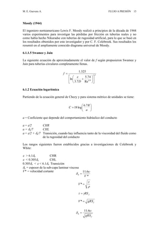 M. E. Guevara A. FLUJO A PRESIÓN 15
Moody (1944)
El ingeniero norteamericano Lewis F. Moody realizó a principios de la década de 1944
varios experimentos para investigar las pérdidas por fricción en tuberías reales y no
como había hecho Nikuradse con tuberías de rugosidad artificial, para lo que se basó en
los resultados obtenidos por este investigador y por C. F. Colebrook. Sus resultados los
resumió en el ampliamente conocido diagrama universal de Moody.
6.1.1.5 Swamee y Jain
La siguiente ecuación da aproximadamente el valor de f según propusieron Swamee y
Jain para tuberías circulares completamente llenas.
2
9.0
Re
74.5
7.3
ln
325.1














D
f

6.1.2 Ecuación logarítmica
Partiendo de la ecuación general de Chezy y para sistema métrico de unidades se tiene:
a = Coeficiente que depende del comportamiento hidráulico del conducto
a = /2 CHR
a = o/7 CHL
a = /2 + o/7 Transición, cuando hay influencia tanto de la viscosidad del fluido como
de la rugosidad del conducto
Los rangos siguientes fueron establecidos gracias a investigaciones de Colebrook y
White:
 > 6.1o CHR
 < 0.305o CHL
0.305o <  < 6.1o Transición
o = espesor de la sub-capa laminar viscosa
V* = velocidad cortante







a
R
C
7.6
log18
*
6.11
0
V

 
fgRSV *


*V
fRS 
fgRS


6.11
0 
 