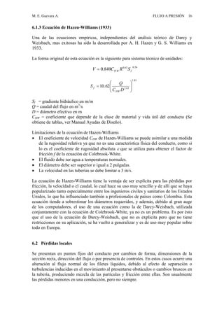 M. E. Guevara A. FLUJO A PRESIÓN 16
6.1.3 Ecuación de Hazen-Williams (1933)
Una de las ecuaciones empíricas, independientes del análisis teórico de Darcy y
Weisbach, mas exitosas ha sido la desarrollada por A. H. Hazen y G. S. Williams en
1933.
La forma original de esta ecuación es la siguiente para sistema técnico de unidades:
Sf = gradiente hidráulico en m/m
Q = caudal del flujo en m3
/s
D = diámetro efectivo en m
CHW = coeficiente que depende de la clase de material y vida útil del conducto (Se
obtiene de tablas, ver Manual Ayudas de Diseño).
Limitaciones de la ecuación de Hazen-Williams
 El coeficiente de velocidad CHW de Hazen-Williams se puede asimilar a una medida
de la rugosidad relativa ya que no es una característica física del conducto, como si
lo es el coeficiente de rugosidad absoluta  que se utiliza para obtener el factor de
fricción f de la ecuación de Colebrook-White.
 El fluido debe ser agua a temperaturas normales.
 El diámetro debe ser superior o igual a 2 pulgadas.
 La velocidad en las tuberías se debe limitar a 3 m/s.
La ecuación de Hazen-Williams tiene la ventaja de ser explícita para las pérdidas por
fricción, la velocidad o el caudal, lo cual hace su uso muy sencillo y de allí que se haya
popularizado tanto especialmente entre los ingenieros civiles y sanitarios de los Estados
Unidos, lo que ha influenciado también a profesionales de países como Colombia. Esta
ecuación tiende a sobrestimar los diámetros requeridos, y además, debido al gran auge
de los computadores, el uso de una ecuación como la de Darcy-Weisbach, utilizada
conjuntamente con la ecuación de Colebrook-White, ya no es un problema. Es por ésto
que el uso de la ecuación de Darcy-Weisbach, que no es explícita pero que no tiene
restricciones en su aplicación, se ha vuelto a generalizar y es de uso muy popular sobre
todo en Europa.
6.2 Pérdidas locales
Se presentan en puntos fijos del conducto por cambios de forma, dimensiones de la
sección recta, dirección del flujo o por presencia de controles. En estos casos ocurre una
alteración al flujo normal de los filetes líquidos, debido al efecto de separación o
turbulencias inducidas en el movimiento al presentarse obstáculos o cambios bruscos en
la tubería, produciendo mezcla de las partículas y fricción entre ellas. Son usualmente
las pérdidas menores en una conducción, pero no siempre.
85.1
63.2
62.10 








DC
Q
S
HW
f
54.063.0
849.0 fWH SRCV 
 