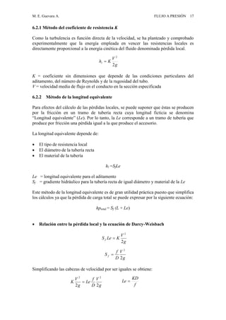 M. E. Guevara A. FLUJO A PRESIÓN 17
6.2.1 Método del coeficiente de resistencia K
Como la turbulencia es función directa de la velocidad, se ha planteado y comprobado
experimentalmente que la energía empleada en vencer las resistencias locales es
directamente proporcional a la energía cinética del fluido denominada pérdida local.
K = coeficiente sin dimensiones que depende de las condiciones particulares del
aditamento, del número de Reynolds y de la rugosidad del tubo.
V = velocidad media de flujo en el conducto en la sección especificada
6.2.2 Método de la longitud equivalente
Para efectos del cálculo de las pérdidas locales, se puede suponer que éstas se producen
por la fricción en un tramo de tubería recta cuya longitud ficticia se denomina
“Longitud equivalente” (Le). Por lo tanto, la Le corresponde a un tramo de tubería que
produce por fricción una pérdida igual a la que produce el accesorio.
La longitud equivalente depende de:
 El tipo de resistencia local
 El diámetro de la tubería recta
 El material de la tubería
hl =SfLe
Le = longitud equivalente para el aditamento
Sf = gradiente hidráulico para la tubería recta de igual diámetro y material de la Le
Este método de la longitud equivalente es de gran utilidad práctica puesto que simplifica
los cálculos ya que la pérdida de carga total se puede expresar por la siguiente ecuación:
hptotal = Sf (L + Le)
 Relación entre la pérdida local y la ecuación de Darcy-Weisbach
Simplificando las cabezas de velocidad por ser iguales se obtiene:
g
V
Khl
2
2

g
V
D
f
Le
g
V
K
22
22

f
KD
Le 
g
V
KLeS f
2
2

g
V
D
f
S f
2
2

 