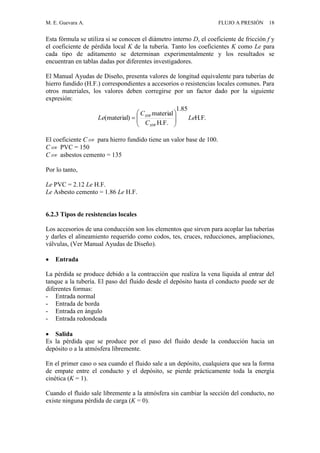M. E. Guevara A. FLUJO A PRESIÓN 18
Esta fórmula se utiliza si se conocen el diámetro interno D, el coeficiente de fricción f y
el coeficiente de pérdida local K de la tubería. Tanto los coeficientes K como Le para
cada tipo de aditamento se determinan experimentalmente y los resultados se
encuentran en tablas dadas por diferentes investigadores.
El Manual Ayudas de Diseño, presenta valores de longitud equivalente para tuberías de
hierro fundido (H.F.) correspondientes a accesorios o resistencias locales comunes. Para
otros materiales, los valores deben corregirse por un factor dado por la siguiente
expresión:
El coeficiente C HW para hierro fundido tiene un valor base de 100.
C HW PVC = 150
C HW asbestos cemento = 135
Por lo tanto,
Le PVC = 2.12 Le H.F.
Le Asbesto cemento = 1.86 Le H.F.
6.2.3 Tipos de resistencias locales
Los accesorios de una conducción son los elementos que sirven para acoplar las tuberías
y darles el alineamiento requerido como codos, tes, cruces, reducciones, ampliaciones,
válvulas, (Ver Manual Ayudas de Diseño).
 Entrada
La pérdida se produce debido a la contracción que realiza la vena líquida al entrar del
tanque a la tubería. El paso del fluido desde el depósito hasta el conducto puede ser de
diferentes formas:
- Entrada normal
- Entrada de borda
- Entrada en ángulo
- Entrada redondeada
 Salida
Es la pérdida que se produce por el paso del fluido desde la conducción hacia un
depósito o a la atmósfera libremente.
En el primer caso o sea cuando el fluido sale a un depósito, cualquiera que sea la forma
de empate entre el conducto y el depósito, se pierde prácticamente toda la energía
cinética (K = 1).
Cuando el fluido sale libremente a la atmósfera sin cambiar la sección del conducto, no
existe ninguna pérdida de carga (K = 0).
.H.F
85.1
H.F.
material
)material( Le
C
C
Le
HW
HW







 