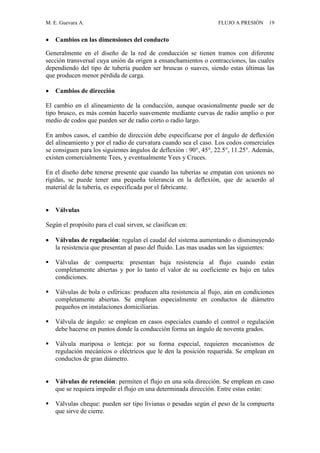 M. E. Guevara A. FLUJO A PRESIÓN 19
 Cambios en las dimensiones del conducto
Generalmente en el diseño de la red de conducción se tienen tramos con diferente
sección transversal cuya unión da origen a ensanchamientos o contracciones, las cuales
dependiendo del tipo de tubería pueden ser bruscas o suaves, siendo estas últimas las
que producen menor pérdida de carga.
 Cambios de dirección
El cambio en el alineamiento de la conducción, aunque ocasionalmente puede ser de
tipo brusco, es más común hacerlo suavemente mediante curvas de radio amplio o por
medio de codos que pueden ser de radio corto o radio largo.
En ambos casos, el cambio de dirección debe especificarse por el ángulo de deflexión
del alineamiento y por el radio de curvatura cuando sea el caso. Los codos comerciales
se consiguen para los siguientes ángulos de deflexión : 90°, 45°, 22.5°, 11.25°. Además,
existen comercialmente Tees, y eventualmente Yees y Cruces.
En el diseño debe tenerse presente que cuando las tuberías se empatan con uniones no
rígidas, se puede tener una pequeña tolerancia en la deflexión, que de acuerdo al
material de la tubería, es especificada por el fabricante.
 Válvulas
Según el propósito para el cual sirven, se clasifican en:
 Válvulas de regulación: regulan el caudal del sistema aumentando o disminuyendo
la resistencia que presentan al paso del fluido. Las mas usadas son las siguientes:
 Válvulas de compuerta: presentan baja resistencia al flujo cuando están
completamente abiertas y por lo tanto el valor de su coeficiente es bajo en tales
condiciones.
 Válvulas de bola o esféricas: producen alta resistencia al flujo, aún en condiciones
completamente abiertas. Se emplean especialmente en conductos de diámetro
pequeños en instalaciones domiciliarias.
 Válvula de ángulo: se emplean en casos especiales cuando el control o regulación
debe hacerse en puntos donde la conducción forma un ángulo de noventa grados.
 Válvula mariposa o lenteja: por su forma especial, requieren mecanismos de
regulación mecánicos o eléctricos que le den la posición requerida. Se emplean en
conductos de gran diámetro.
 Válvulas de retención: permiten el flujo en una sola dirección. Se emplean en caso
que se requiera impedir el flujo en una determinada dirección. Entre estas están:
 Válvulas cheque: pueden ser tipo livianas o pesadas según el peso de la compuerta
que sirve de cierre.
 