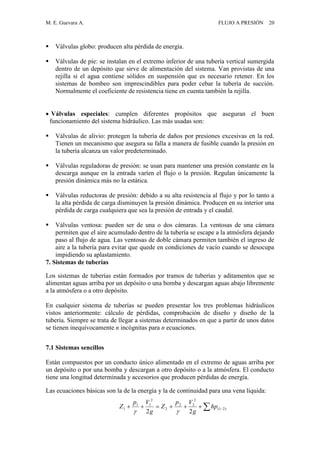 M. E. Guevara A. FLUJO A PRESIÓN 20
 Válvulas globo: producen alta pérdida de energía.
 Válvulas de pie: se instalan en el extremo inferior de una tubería vertical sumergida
dentro de un depósito que sirve de alimentación del sistema. Van provistas de una
rejilla si el agua contiene sólidos en suspensión que es necesario retener. En los
sistemas de bombeo son imprescindibles para poder cebar la tubería de succión.
Normalmente el coeficiente de resistencia tiene en cuenta también la rejilla.
 Válvulas especiales: cumplen diferentes propósitos que aseguran el buen
funcionamiento del sistema hidráulico. Las más usadas son:
 Válvulas de alivio: protegen la tubería de daños por presiones excesivas en la red.
Tienen un mecanismo que asegura su falla a manera de fusible cuando la presión en
la tubería alcanza un valor predeterminado.
 Válvulas reguladoras de presión: se usan para mantener una presión constante en la
descarga aunque en la entrada varíen el flujo o la presión. Regulan únicamente la
presión dinámica más no la estática.
 Válvulas reductoras de presión: debido a su alta resistencia al flujo y por lo tanto a
la alta pérdida de carga disminuyen la presión dinámica. Producen en su interior una
pérdida de carga cualquiera que sea la presión de entrada y el caudal.
 Válvulas ventosa: pueden ser de una o dos cámaras. La ventosas de una cámara
permiten que el aire acumulado dentro de la tubería se escape a la atmósfera dejando
paso al flujo de agua. Las ventosas de doble cámara permiten también el ingreso de
aire a la tubería para evitar que quede en condiciones de vacío cuando se desocupa
impidiendo su aplastamiento.
7. Sistemas de tuberías
Los sistemas de tuberías están formados por tramos de tuberías y aditamentos que se
alimentan aguas arriba por un depósito o una bomba y descargan aguas abajo libremente
a la atmósfera o a otro depósito.
En cualquier sistema de tuberías se pueden presentar los tres problemas hidráulicos
vistos anteriormente: cálculo de pérdidas, comprobación de diseño y diseño de la
tubería. Siempre se trata de llegar a sistemas determinados en que a partir de unos datos
se tienen inequívocamente n incógnitas para n ecuaciones.
7.1 Sistemas sencillos
Están compuestos por un conducto único alimentado en el extremo de aguas arriba por
un depósito o por una bomba y descargan a otro depósito o a la atmósfera. El conducto
tiene una longitud determinada y accesorios que producen pérdidas de energía.
Las ecuaciones básicas son la de la energía y la de continuidad para una vena líquida:
  )21(
2
22
2
2
11
1
22
hp
g
Vp
Z
g
Vp
Z

 