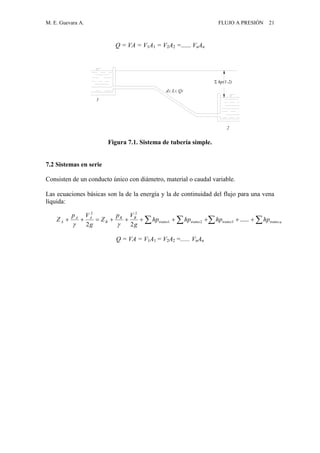 M. E. Guevara A. FLUJO A PRESIÓN 21
Q = VA = V1A1 = V2A2 =...... VnAn
Figura 7.1. Sistema de tubería simple.
7.2 Sistemas en serie
Consisten de un conducto único con diámetro, material o caudal variable.
Las ecuaciones básicas son la de la energía y la de continuidad del flujo para una vena
líquida:
Q = VA = V1A1 = V2A2 =...... VnAn
  ntramotramotramotramo
BB
B
AA
A hphphphp
g
Vp
Z
g
Vp
Z ......
22
321
22

d1, L1, Q1
hp(1-2)
2
1
 