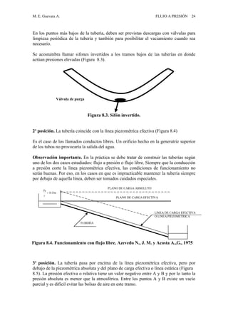 M. E. Guevara A. FLUJO A PRESIÓN 24
En los puntos más bajos de la tubería, deben ser previstas descargas con válvulas para
limpieza periódica de la tubería y también para posibilitar el vaciamiento cuando sea
necesario.
Se acostumbra llamar sifones invertidos a los tramos bajos de las tuberías en donde
actúan presiones elevadas (Figura 8.3).
Figura 8.3. Sifón invertido.
2ª posición. La tubería coincide con la línea piezométrica efectiva (Figura 8.4)
Es el caso de los llamados conductos libres. Un orificio hecho en la generatriz superior
de los tubos no provocaría la salida del agua.
Observación importante. En la práctica se debe tratar de construir las tuberías según
uno de los dos casos estudiados: flujo a presión o flujo libre. Siempre que la conducción
a presión corte la línea piezométrica efectiva, las condiciones de funcionamiento no
serán buenas. Por eso, en los casos en que es impracticable mantener la tubería siempre
por debajo de aquella línea, deben ser tomados cuidados especiales.
3ª posición. La tubería pasa por encima de la línea piezométrica efectiva, pero por
debajo de la piezométrica absoluta y del plano de carga efectiva o línea estática (Figura
8.5). La presión efectiva o relativa tiene un valor negativo entre A y B y por lo tanto la
presión absoluta es menor que la atmosférica. Entre los puntos A y B existe un vacío
parcial y es difícil evitar las bolsas de aire en este tramo.
m33.10

Pa
PLANO DE CARGA ABSOLUTO
Figura 8.4. Funcionamiento con flujo libre. Azevedo N., J. M. y Acosta A.,G., 1975
TUBERÍA
LINEA DE CARGA EFECTIVA
O LINEA PIEZOMÉTRICA
PLANO DE CARGA EFECTIVA
Válvula de purga
 