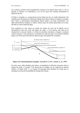 M. E. Guevara A. FLUJO A PRESIÓN 25
Las ventosas comunes serían perjudiciales, porque en los puntos altos entre A y B, la
presión es inferior a la atmosférica y en vez de sacar aire estarían permitiendo la
admisión de aire.
El flujo es irregular y a consecuencia de las bolsas de aire, el caudal disminuirá. Sin
embargo, por encontrarse la tubería por debajo de la línea estática, el caudal se recupera
pero vuelve a interrumpirse parcialmente dando origen a un flujo intermitente. Los
tubos piezométricos tampoco se deben colocar, pues un orificio practicado en la clave
del tubo no causa salida del agua.
Esta condición es mas crítica en cuanto los puntos de corte de la tubería con la
piezométrica estén mas cerca del tanque de carga, o si los puntos mas altos de la
conducción se acercan mucho a la línea de presiones absolutas y lleguen a alcanzar
valores menores o muy próximos a la presión de vapor de agua. Si la presión absoluta
llega a ser menor que la presión de vapor de agua, hay peligro de cavitación.
Figura 8.5. Funcionamiento irregular. Azevedo N., J. M. y Acosta A., G., 1975.
En estos casos, debe diseñarse por tramos, escogiéndose el diámetro necesario entre el
tanque de carga y el punto T de forma que se cumpla con un requisito de presión
relativa. El tramo entre T y el tanque de descarga debe diseñarse de forma que se
satisfaga la restricción de pérdidas de energía del sistema.
T
PLANO DE CARGA ABSOLUTA
PLANO DE CARGA EFECTIVA
m33.10

Pa
LINEA PIEZOMÉTRICA EFECTIVA
LINEA PIEZOMÉTRICA ABSOLUTA
A
B
 