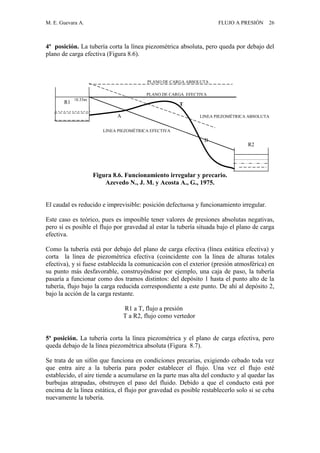 M. E. Guevara A. FLUJO A PRESIÓN 26
4ª posición. La tubería corta la línea piezométrica absoluta, pero queda por debajo del
plano de carga efectiva (Figura 8.6).
Figura 8.6. Funcionamiento irregular y precario.
Azevedo N., J. M. y Acosta A., G., 1975.
El caudal es reducido e imprevisible: posición defectuosa y funcionamiento irregular.
Este caso es teórico, pues es imposible tener valores de presiones absolutas negativas,
pero sí es posible el flujo por gravedad al estar la tubería situada bajo el plano de carga
efectiva.
Como la tubería está por debajo del plano de carga efectiva (línea estática efectiva) y
corta la línea de piezométrica efectiva (coincidente con la línea de alturas totales
efectiva), y si fuese establecida la comunicación con el exterior (presión atmosférica) en
su punto más desfavorable, construyéndose por ejemplo, una caja de paso, la tubería
pasaría a funcionar como dos tramos distintos: del depósito 1 hasta el punto alto de la
tubería, flujo bajo la carga reducida correspondiente a este punto. De ahí al depósito 2,
bajo la acción de la carga restante.
R1 a T, flujo a presión
T a R2, flujo como vertedor
5ª posición. La tubería corta la línea piezométrica y el plano de carga efectiva, pero
queda debajo de la línea piezométrica absoluta (Figura 8.7).
Se trata de un sifón que funciona en condiciones precarias, exigiendo cebado toda vez
que entra aire a la tubería para poder establecer el flujo. Una vez el flujo esté
establecido, el aire tiende a acumularse en la parte mas alta del conducto y al quedar las
burbujas atrapadas, obstruyen el paso del fluido. Debido a que el conducto está por
encima de la línea estática, el flujo por gravedad es posible restablecerlo solo si se ceba
nuevamente la tubería.
A
B
T
PLANO DE CARGA EFECTIVA
PLANO DE CARGA ABSOLUTA
10.33m
LINEA PIEZOMÉTRICA ABSOLUTA
LINEA PIEZOMÉTRICA EFECTIVA
EFECTIVA
R1
R2
 