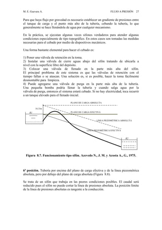 M. E. Guevara A. FLUJO A PRESIÓN 27
Para que haya flujo por gravedad es necesario establecer un gradiente de presiones entre
el tanque de carga y el punto más alto de la tubería, cebando la tubería, lo que
generalmente se hace llenándola de agua por cualquier mecanismo.
En la práctica, se ejecutan algunas veces sifones verdaderos para atender algunas
condiciones especialmente de tipo topográfico. En estos casos son tomadas las medidas
necesarias para el cebado por medio de dispositivos mecánicos.
Una forma bastante elemental para hacer el cebado es:
1) Poner una válvula de retención en la toma.
2) Instalar una válvula de cierre aguas abajo del sifón tratando de ubicarla a
nivel con la superficie libre del depósito.
3) Colocar una válvula de llenado en la parte más alta del sifón.
El principal problema de este sistema es que las válvulas de retención con el
tiempo fallan o se atascan. Una solución es, si es posible, hacer la toma fácilmente
desmontable para limpieza.
4) Puede agregarse una válvula de purga en la parte más alta de la tubería.
Una pequeña bomba podría llenar la tubería y cuando salga agua por la
válvula de purga, entonces el sistema estará cebado. Si no hay electricidad, toca recurrir
a un tanque elevado para el llenado inicial.
Figura 8.7. Funcionamiento tipo sifón. Azevedo N., J. M. y Acosta A., G., 1975.
6ª posición. Tubería por encima del plano de carga efectiva y de la línea piezométrica
absoluta, pero por debajo del plano de carga absoluta (Figura 8.8).
Se trata de un sifón que trabaja en las peores condiciones posibles. El caudal será
reducido pues el sifón no puede cortar la línea de presiones absoluta. La posición límite
de la línea de presiones absolutas es tangente a la conducción.
PLANO DE CARGA ABSOLUTA
PLANO DE CARGA EFECTIVA
LINEA PIEZOMÉTRICA ABSOLUTA
LINEA PIEZOMÉTRICA EFECTIVA
R1
10.33m
R2
 