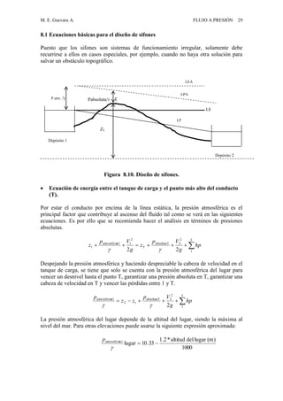 M. E. Guevara A. FLUJO A PRESIÓN 29
8.1 Ecuaciones básicas para el diseño de sifones
Puesto que los sifones son sistemas de funcionamiento irregular, solamente debe
recurrirse a ellos en casos especiales, por ejemplo, cuando no haya otra solución para
salvar un obstáculo topográfico.
Figura 8.10. Diseño de sifones.
 Ecuación de energía entre el tanque de carga y el punto más alto del conducto
(T).
Por estar el conducto por encima de la línea estática, la presión atmosférica es el
principal factor que contribuye al ascenso del fluido tal como se verá en las siguientes
ecuaciones. Es por ello que se recomienda hacer el análisis en términos de presiones
absolutas.
Despejando la presión atmosférica y haciendo despreciable la cabeza de velocidad en el
tanque de carga, se tiene que solo se cuenta con la presión atmosférica del lugar para
vencer un desnivel hasta el punto T, garantizar una presión absoluta en T, garantizar una
cabeza de velocidad en T y vencer las pérdidas entre 1 y T.
La presión atmosférica del lugar depende de la altitud del lugar, siendo la máxima al
nivel del mar. Para otras elevaciones puede usarse la siguiente expresión aproximada:
LP
LE
LEA
Pabsoluta/ T
Depósito 1
P atm. /
Depósito 2

T
1
2
TabsolutaT
T
2
1a1atmosféric
1
22
hp
g
Vp
z
g
Vp
z


T
1
2
TabsolutaT
1T
a1atmosféric
2
hp
g
Vp
zz
p

1000
)(mlugardelaltitud*2.1
33.10lugara1atmosféric


p
ZT
LPA
 