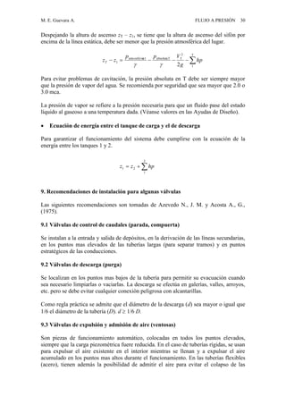 M. E. Guevara A. FLUJO A PRESIÓN 30
Despejando la altura de ascenso zT – z1, se tiene que la altura de ascenso del sifón por
encima de la línea estática, debe ser menor que la presión atmosférica del lugar.
Para evitar problemas de cavitación, la presión absoluta en T debe ser siempre mayor
que la presión de vapor del agua. Se recomienda por seguridad que sea mayor que 2.0 o
3.0 mca.
La presión de vapor se refiere a la presión necesaria para que un fluido pase del estado
líquido al gaseoso a una temperatura dada. (Véanse valores en las Ayudas de Diseño).
 Ecuación de energía entre el tanque de carga y el de descarga
Para garantizar el funcionamiento del sistema debe cumplirse con la ecuación de la
energía entre los tanques 1 y 2.
9. Recomendaciones de instalación para algunas válvulas
Las siguientes recomendaciones son tomadas de Azevedo N., J. M. y Acosta A., G.,
(1975).
9.1 Válvulas de control de caudales (parada, compuerta)
Se instalan a la entrada y salida de depósitos, en la derivación de las líneas secundarias,
en los puntos mas elevados de las tuberías largas (para separar tramos) y en puntos
estratégicos de las conducciones.
9.2 Válvulas de descarga (purga)
Se localizan en los puntos mas bajos de la tubería para permitir su evacuación cuando
sea necesario limpiarlas o vaciarlas. La descarga se efectúa en galerías, valles, arroyos,
etc. pero se debe evitar cualquier conexión peligrosa con alcantarillas.
Como regla práctica se admite que el diámetro de la descarga (d) sea mayor o igual que
1/6 el diámetro de la tubería (D). d  1/6 D.
9.3 Válvulas de expulsión y admisión de aire (ventosas)
Son piezas de funcionamiento automático, colocadas en todos los puntos elevados,
siempre que la carga piezométrica fuere reducida. En el caso de tuberías rígidas, se usan
para expulsar el aire existente en el interior mientras se llenan y a expulsar el aire
acumulado en los puntos mas altos durante el funcionamiento. En las tuberías flexibles
(acero), tienen además la posibilidad de admitir el aire para evitar el colapso de las

T
1
2
TabsolutaTa1atmosféric
1
2
hp
g
Vpp
zzT


2
1
21 hpzz
 