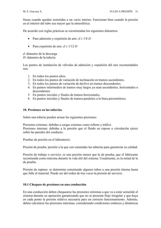 M. E. Guevara A. FLUJO A PRESIÓN 31
líneas cuando quedan sometidas a un vacío interno. Funcionan bien cuando la presión
en el interior del tubo sea mayor que la atmosférica.
De acuerdo con reglas prácticas se recomiendan los siguientes diámetros:
 Para admisión y expulsión de aire: d  1/8 D
 Para expulsión de aire: d  1/12 D
d: diámetro de la descarga
D: diámetro de la tubería
Los puntos de instalación de válvulas de admisión y expulsión del aire recomendados
son:
1. En todos los puntos altos.
2. En todos los puntos de variación de inclinación en tramos ascendentes.
3. En todos los puntos de variación de declive en tramos descendentes.
4. En puntos intermedios de tramos muy largos ya sean ascendentes, horizontales o
descendentes.
5. En puntos iniciales y finales de tramos horizontales.
6. En puntos iniciales y finales de tramos paralelos a la línea piezométrica.
10. Presiones en las tuberías
Sobre una tubería pueden actuar las siguientes presiones:
Presiones externas: debidas a cargas externas como relleno y tráfico
Presiones internas: debidas a la presión que el fluido en reposo o circulación ejerce
sobre las paredes del conducto.
Pruebas de presión en el laboratorio:
Presión de prueba: presión a la que son sometidas las tuberías para garantizar su calidad.
Presión de trabajo o servicio: es una presión menor que la de prueba, que el fabricante
recomienda como máxima durante la vida útil del sistema. Usualmente, es la mitad de la
de prueba.
Presión de ruptura: se determina sometiendo algunos tubos a una presión interna hasta
que falle el material. Puede ser del orden de tres veces la presión de servicio.
10.1 Chequeo de presiones en una conducción
En una conducción deben chequearse las presiones mínimas a que va a estar sometido el
sistema durante su operación garantizando que no se presente flujo irregular y que haya
en cada punto la presión relativa necesaria para un correcto funcionamiento. Además,
deben calcularse las presiones máximas, considerando condiciones estáticas y dinámicas
 