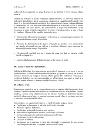 M. E. Guevara A. FLUJO A PRESIÓN 32
incluyendo la sobrepresión por golpe de ariete, lo que definirá el tipo y clase de tubería
a usarse.
Después de realizarse el diseño hidráulico, deben calcularse las presiones relativas en
cada punto característico de la conducción, escogiéndose especialmente los puntos más
altos. Si la línea de alturas piezométricas llega a cortar la tubería que está por debajo de
la línea estática, se va a tener funcionamiento irregular en el sistema ya que la tubería
está sometida a un vacío parcial. En consecuencia, el flujo será intermitente y debe
procederse a tomar correctivos para tener presiones relativas positivas a todo lo largo
del conducto. Algunas de las medidas a tomar incluyen:
 Disminución del caudal a transportar y rediseño de la conducción para mantener las
mismas pérdidas de energía disponibles.
 Aumento del diámetro hasta los puntos críticos lo que muchas veces implica tener
que regular el caudal con una válvula o combinar diámetros para mantener las
mismas pérdidas de energía disponibles.
 Elevación del nivel del agua en el tanque de carga pero ésto no siempre resulta
factible en la práctica.
 Cambio del alineamiento de la tubería para evitar puntos de corte.
10.2 Selección de la clase de la tubería
Del diseño hidráulico debe determinarse para todo el sistema o por tramos, la mayor
presión estática o dinámica (incluyendo sobrepresión por golpe de ariete). De acuerdo
con estas presiones, se escoge la clase de tubería que se debe instalar de forma que la
presión de trabajo o servicio recomendada por el fabricante sea mayor o igual a la
máxima presión a la que va a estar sometido durante su vida útil.
11. Golpe de ariete
Se denomina golpe de ariete al choque violento que se produce sobre las paredes de un
conducto forzado cuando el movimiento del fluido es modificado bruscamente. En otras
palabras, consiste en la sobrepresión que las tuberías reciben por diferentes factores,
siendo el más común el cierre o apertura brusca de una válvula o la puesta en marcha o
la parada de una máquina hidráulica.
Los siguientes son algunos casos en que se puede presentar golpe de ariete:
 Cambios en la abertura de la válvula, accidental o planeado.
 Arranque o parada de bombas.
 Cambios en la demanda de potencia de turbinas.
 Vibración de impulsores en bombas, ventiladores o turbinas.
 Vibración de accesorios deformables tales como válvulas.
 Cambios de elevación del embalse.
 Ondas en el embalse.
 Variaciones en la apertura o cierre del gobernador o regulador de una turbina
causadas por cambios en la carga de los sistemas eléctricos.
 