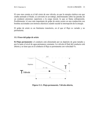 M. E. Guevara A. FLUJO A PRESIÓN 33
El caso mas común es el del cierre de una válvula, en que la energía cinética con que
estaba animado el fluido, se convierte en un trabajo, determinando sobre las paredes de
un conducto presiones superiores a la carga inicial, lo que se llama sobrepresión.
Posiblemente, el caso más importante de golpe de ariete ocurre en una conducción con
bombas accionadas con motores eléctricos cuando sucede la interrupción de la energía.
El golpe de ariete es un fenómeno transitorio, en el que el flujo es variado y no
permanente.
11.1 Fases del golpe de ariete
0) Flujo permanente: el conducto está alimentado por un depósito de gran tamaño y
por lo tanto el nivel de agua permanece constante. La válvula al final del conducto está
abierta y se tiene que en el conducto el flujo es permanente con velocidad Vo.
Ho
L.P
L.E
V = Vo
L
Depósito
:Válvula
Figura 11.1. Flujo permanente. Válvula abierta.
 