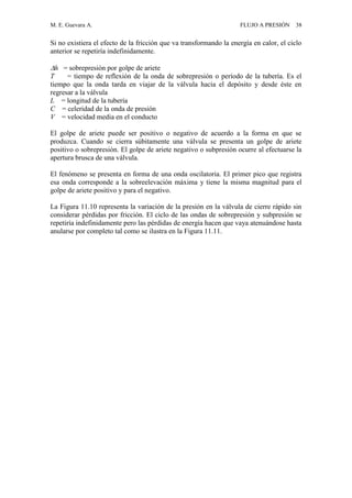 M. E. Guevara A. FLUJO A PRESIÓN 38
Si no existiera el efecto de la fricción que va transformando la energía en calor, el ciclo
anterior se repetiría indefinidamente.
h = sobrepresión por golpe de ariete
T = tiempo de reflexión de la onda de sobrepresión o período de la tubería. Es el
tiempo que la onda tarda en viajar de la válvula hacia el depósito y desde éste en
regresar a la válvula
L = longitud de la tubería
C = celeridad de la onda de presión
V = velocidad media en el conducto
El golpe de ariete puede ser positivo o negativo de acuerdo a la forma en que se
produzca. Cuando se cierra súbitamente una válvula se presenta un golpe de ariete
positivo o sobrepresión. El golpe de ariete negativo o subpresión ocurre al efectuarse la
apertura brusca de una válvula.
El fenómeno se presenta en forma de una onda oscilatoria. El primer pico que registra
esa onda corresponde a la sobreelevación máxima y tiene la misma magnitud para el
golpe de ariete positivo y para el negativo.
La Figura 11.10 representa la variación de la presión en la válvula de cierre rápido sin
considerar pérdidas por fricción. El ciclo de las ondas de sobrepresión y subpresión se
repetiría indefinidamente pero las pérdidas de energía hacen que vaya atenuándose hasta
anularse por completo tal como se ilustra en la Figura 11.11.
 