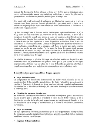 M. E. Guevara A. FLUJO A PRESIÓN 4
laminar. En la mayoría de los cálculos se toma  = 1.0 lo que no introduce serios
errores en los resultados ya que este coeficiente multiplica a la cabeza de velocidad la
que representa usualmente un pequeño porcentaje de la energía total.
Si a partir del nivel horizontal de referencia se dibujan los valores de z + p/ se
observará una línea quebrada llamada piezométrica, que puede subir o bajar en el
sentido del flujo según que exista una ampliación o una contracción en la sección de la
conducción, respectivamente.
La línea de energía total o línea de alturas totales queda representada como z + p/ +
V2
/2g sobre el nivel horizontal de referencia. De no existir pérdidas, el nivel de la
energía en la sección inicial sería común a todas las secciones, describiendo así una
línea horizontal llamada línea estática. La diferencia de niveles entre la línea estática y
la línea de energía total representa la suma de pérdidas acumuladas desde la sección
inicial hasta la sección considerada. La línea de energía total no puede ser horizontal ni
tener inclinación ascendente en la dirección del flujo, a menos que reciba energía
externa por medio de una bomba. Por lo tanto, la línea de energía total siempre
desciende en el sentido del flujo con mayor inclinación a medida que la velocidad
aumenta. La línea piezométrica efectiva está separada de la línea piezométrica absoluta
por la presión atmosférica del lugar.
La pérdida de energía o pérdida de carga son términos usados en la práctica pero
realmente nunca se experimenta una pérdida sino que lo que ocurre es un ligero
calentamiento del fluido y de los tubos. En el caso de líquidos esa energía calorífica es
completamente perdida pero tratándose de gases puede ser aprovechada en parte.
2. Consideraciones generales del flujo de agua a presión
 Flujo unidimensional
La complejidad del tratamiento tridimensional se puede evitar mediante el uso de
valores medios de las variables características del flujo y el análisis es equivalente a
estudiar el flujo sobre la línea de corriente ideal que coincide con el eje del conducto.
Por ejemplo, en la ecuación de la energía, las cabezas de presión y de posición se miden
al centro del tubo.
 Distribución uniforme de velocidad
Se utiliza una distribución uniforme de velocidad de magnitud igual a la velocidad
media; el error que se comete al considerar el valor medio de la velocidad y no la
distribución irregular de la velocidad se corrige con los coeficientes de Coriolis  si se
usa la ecuación de la energía o de Boussinesq  si se usa la ecuación de cantidad de
movimiento.
 Flujo permanente
En flujo a presión se considera generalmente que el flujo es permanente e independiente
del tiempo; es decir, las características hidráulicas (presión, velocidad, etc.) en cualquier
sección no cambian con el tiempo.
 Régimen de flujo turbulento
 