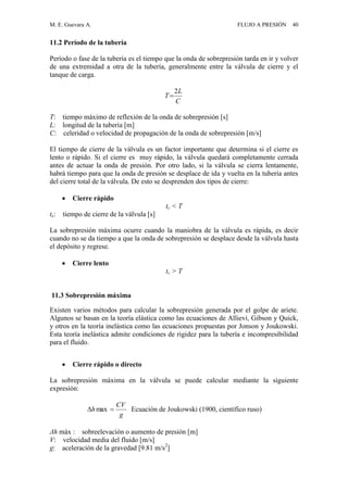 M. E. Guevara A. FLUJO A PRESIÓN 40
11.2 Período de la tubería
Período o fase de la tubería es el tiempo que la onda de sobrepresión tarda en ir y volver
de una extremidad a otra de la tubería, generalmente entre la válvula de cierre y el
tanque de carga.
C
L
T
2

T: tiempo máximo de reflexión de la onda de sobrepresión [s]
L: longitud de la tubería [m]
C: celeridad o velocidad de propagación de la onda de sobrepresión [m/s]
El tiempo de cierre de la válvula es un factor importante que determina si el cierre es
lento o rápido. Si el cierre es muy rápido, la válvula quedará completamente cerrada
antes de actuar la onda de presión. Por otro lado, si la válvula se cierra lentamente,
habrá tiempo para que la onda de presión se desplace de ida y vuelta en la tubería antes
del cierre total de la válvula. De esto se desprenden dos tipos de cierre:
 Cierre rápido
tc < T
tc: tiempo de cierre de la válvula [s]
La sobrepresión máxima ocurre cuando la maniobra de la válvula es rápida, es decir
cuando no se da tiempo a que la onda de sobrepresión se desplace desde la válvula hasta
el depósito y regrese.
 Cierre lento
tc > T
11.3 Sobrepresión máxima
Existen varios métodos para calcular la sobrepresión generada por el golpe de ariete.
Algunos se basan en la teoría elástica como las ecuaciones de Allievi, Gibson y Quick,
y otros en la teoría inelástica como las ecuaciones propuestas por Jonson y Joukowski.
Esta teoría inelástica admite condiciones de rigidez para la tubería e incompresibilidad
para el fluido.
 Cierre rápido o directo
La sobrepresión máxima en la válvula se puede calcular mediante la siguiente
expresión:
g
CV
h  max Ecuación de Joukowski (1900, científico ruso)
Δh máx : sobreelevación o aumento de presión [m]
V: velocidad media del fluido [m/s]
g: aceleración de la gravedad [9.81 m/s2
]
 