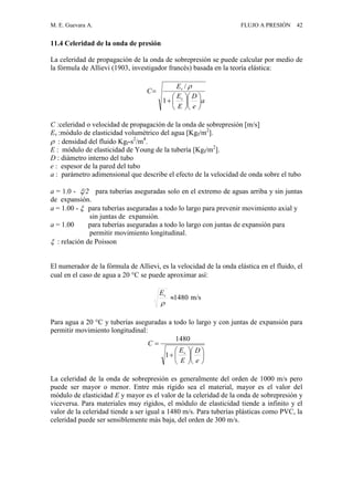 M. E. Guevara A. FLUJO A PRESIÓN 42
11.4 Celeridad de la onda de presión
La celeridad de propagación de la onda de sobrepresión se puede calcular por medio de
la fórmula de Allievi (1903, investigador francés) basada en la teoría elástica:
a
e
D
E
E
E
C
v
v














1
/ 
C :celeridad o velocidad de propagación de la onda de sobrepresión [m/s]
Ev :módulo de elasticidad volumétrico del agua [Kgf/m2
].
 : densidad del fluido Kgf-s2
/m4
.
E : módulo de elasticidad de Young de la tubería [Kgf/m2
].
D : diámetro interno del tubo
e : espesor de la pared del tubo
a : parámetro adimensional que describe el efecto de la velocidad de onda sobre el tubo
a = 1.0 - /2 para tuberías aseguradas solo en el extremo de aguas arriba y sin juntas
de expansión.
a = 1.00 -  para tuberías aseguradas a todo lo largo para prevenir movimiento axial y
sin juntas de expansión.
a = 1.00 para tuberías aseguradas a todo lo largo con juntas de expansión para
permitir movimiento longitudinal.
 : relación de Poisson
El numerador de la fórmula de Allievi, es la velocidad de la onda elástica en el fluido, el
cual en el caso de agua a 20 C se puede aproximar así:
1480

vE
m/s
Para agua a 20 C y tuberías aseguradas a todo lo largo y con juntas de expansión para
permitir movimiento longitudinal:














e
D
E
E
C
v
1
1480
La celeridad de la onda de sobrepresión es generalmente del orden de 1000 m/s pero
puede ser mayor o menor. Entre más rígido sea el material, mayor es el valor del
módulo de elasticidad E y mayor es el valor de la celeridad de la onda de sobrepresión y
viceversa. Para materiales muy rígidos, el módulo de elasticidad tiende a infinito y el
valor de la celeridad tiende a ser igual a 1480 m/s. Para tuberías plásticas como PVC, la
celeridad puede ser sensiblemente más baja, del orden de 300 m/s.
 