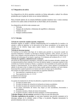 M. E. Guevara A. FLUJO A PRESIÓN 44
11.7 Dispositivos de alivio
Los dispositivos de alivio permiten controlar en forma adecuada o reducir los efectos
producidos por el golpe de ariete en un sistema hidráulico.
Para el diseño óptimo de un sistema hidráulico pueden instalarse uno o varios sistemas
de alivio los cuales están en función de su efectividad y de la economía.
Los dispositivos de alivio más comunes son:
o Válvulas
o Tanques de oscilación o chimeneas de equilibrio o almenaras
o Cámaras de aire
o Tanques unidireccionales
11.7.1 Válvulas
Válvulas de control de caudales (parada, compuerta)
Permiten regular el caudal y realizar mantenimiento de la conducción Se instalan a la
entrada y salida de depósitos, en la derivación de las líneas secundarias, en los puntos más
elevados de las tuberías largas (para separar tramos) y en puntos estratégicos de las
conducciones.
Válvulas de descarga (purga)
Se localizan en los puntos más bajos de la tubería para permitir su evacuación cuando sea
necesario limpiarlas o vaciarlas. La descarga se efectúa en galerías, valles, arroyos, etc. pero se
debe evitar cualquier conexión peligrosa con alcantarillas. Como regla práctica se admite que el
diámetro de la descarga (d) sea mayor o igual que 1/6 el diámetro de la tubería (D). d  1/6 D.
Válvulas de expulsión y admisión de aire (ventosas)
Son piezas de funcionamiento automático, colocadas en todos los puntos elevados, siempre que
la carga piezométrica fuere reducida. En el caso de tuberías rígidas, se usan para expulsar el aire
existente en el interior mientras se llenan y a expulsar el aire acumulado en los puntos más altos
durante el funcionamiento. En las tuberías flexibles (acero), tienen además la posibilidad de
admitir el aire para evitar el colapso de las líneas cuando quedan sometidas a un vacío interno.
Funcionan bien cuando la presión en el interior del tubo sea mayor que la atmosférica.
De acuerdo con reglas prácticas se recomiendan los siguientes diámetros:
 Para admisión y expulsión de aire: d  1/8 D
 Para expulsión de aire: d  1/12 D
d: diámetro de la descarga
D: diámetro de la tubería
Los puntos de instalación de válvulas de admisión y expulsión del aire recomendados son:
7. En todos los puntos altos.
8. En todos los puntos de variación de inclinación en tramos ascendentes.
9. En todos los puntos de variación de declive en tramos descendentes.
10. En puntos intermedios de tramos muy largos ya sean ascendentes, horizontales o
descendentes.
11. En puntos iniciales y finales de tramos horizontales.
12. En puntos iniciales y finales de tramos paralelos a la línea piezométrica.
Válvulas cheque o de no retorno: permiten el flujo en una sola dirección
Válvulas reguladoras de presión: se usan para mantener una presión constante en la
descarga aunque en la entrada varíen el flujo o la presión. Regulan únicamente la
presión dinámica más no la estática.
 