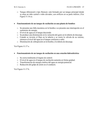 M. E. Guevara A. FLUJO A PRESIÓN 47
o Tanque diferencial o tipo Jhonson: está formado por un tanque principal donde
se aloja un tubo central o tubo elevador, con orificios en su parte inferior, (Ver
Figura 11.16 e).
 Funcionamiento de un tanque de oscilación en una planta de bombeo
o Se presenta una falla mecánica en la bomba o se presenta una interrupción en el
suministro de energía.
o El nivel de agua en el tanque desciende.
o Se produce una disminución en la variación del gasto en la tubería de descarga.
o Cuando se invierte el flujo en la tubería y se cierra la válvula de no retorno,
entonces el nivel del agua en el tanque comienza a subir.
o Disminución de sobrepresión en la bomba y la tubería de descarga.
Ver Figura 11.17 a.
 Funcionamiento de un tanque de oscilación en una estación hidroeléctrica
o Se cierra totalmente el órgano de control.
o El nivel de agua en el tanque de oscilación aumenta en forma gradual.
o Transformación de energía cinética del agua en energía potencial.
o Reducción del golpe de ariete en el conducto.
Ver Figura 11.17 b.
 