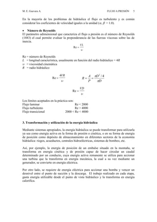 M. E. Guevara A. FLUJO A PRESIÓN 5
En la mayoría de los problemas de hidráulica el flujo es turbulento y es común
considerar los coeficientes de velocidad iguales a la unidad (,  = 1.0).
 Número de Reynolds
El parámetro adimensional que caracteriza el flujo a presión es el número de Reynolds
(1883) el cual permite evaluar la preponderancia de las fuerzas viscosas sobre las de
inercia.
Re 
VL

Re = número de Reynolds
L = longitud característica, usualmente en función del radio hidráulico = 4R
 = viscosidad cinemática
R = radio hidráulico
Re 
4VR
 D
D
P
A
R

 4/2

Re 
VD

Los límites aceptados en la práctica son:
Flujo laminar Re < 2000
Flujo turbulento Re > 4000
Flujo transicional 2000 < Re < 4000
3. Transformación y utilización de la energía hidráulica
Mediante sistemas apropiados, la energía hidráulica se puede transformar para utilizarla
ya sea como energía activa en la forma de presión o cinética, o en su forma de energía
de posición como depósito de almacenamiento en diferentes sectores de la economía
hidráulica: riegos, acueductos, centrales hidroeléctricas, sistemas de bombeo, etc.
Así, por ejemplo, la energía de posición de un embalse situado en la montaña, se
transforma en energía cinética y de presión capaz de hacer circular un caudal
determinado por un conducto, cuya energía activa remanente se utiliza para accionar
una turbina que la transforma en energía mecánica, la cual a su vez mediante un
generador, se convierte en energía eléctrica.
Por otro lado, se requiere de energía eléctrica para accionar una bomba y vencer un
desnivel entre el punto de succión y la descarga. El trabajo realizado en cada etapa,
gasta energía utilizable desde el punto de vista hidráulico y la transforma en energía
calorífica.
 