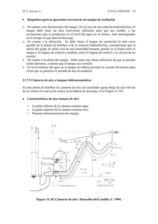 M. E. Guevara A. FLUJO A PRESIÓN 50
 Requisitos para la operación correcta de un tanque de oscilación
o En cuanto a las dimensiones del tanque. En el caso de una estación hidroeléctrica, el
tanque debe tener un área transversal suficiente para que sea estable, y las
oscilaciones que se produzcan en el nivel del agua en el mismo, sean amortiguadas
en el tiempo en que dura la descarga.
o En cuanto a la ubicación. Se debe situar el tanque de oscilación lo más cerca
posible de la planta de bombeo o de la estación hidroeléctrica, considerando que el
efecto del golpe de ariete será de una intensidad bastante grande en el tramo entre el
tanque y el órgano de control o también, entre el órgano de control y la válvula de no
retorno.
o En cuanto a la altura del tanque. Debe tener una altura suficiente tal que se puedan
evitar derrames, a menos que el tanque sea vertedor.
o El nivel mínimo del agua en el tanque no deberá permitir el vaciado del mismo para
evitar que se presente la entrada de aire al conducto.
11.7.3 Cámaras de aire o tanques hidroneumáticos
En una planta de bombeo las cámaras de aire son instaladas aguas abajo de una válvula
de no retorno la cual se ha coloca en la tubería de descarga, (Ver Figura 11.18).
 Características de una cámara de aire
o La parte inferior de la cámara contiene agua.
o La parte superior de la cámara contiene aire.
o Presenta almacenamiento de energía.
Figura 11.18. Cámaras de aire. Mancelbo del Castillo, U. 1994.
 