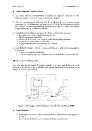 M. E. Guevara A. FLUJO A PRESIÓN 51
 Características de funcionamiento
o La cámara debe ser constantemente abastecida con pequeñas cantidades de aire
comprimido, para reemplazar el que se disuelve en el agua.
o Para un funcionamiento más efectivo de la cámara de aire y lograr mejor
amortiguación, es indispensable que presente un orificio diferencial en donde el flujo
de la tubería a la cámara proporcione una pérdida de carga 2.5 mayor que para el
flujo cuando viene en la dirección opuesta.
o Cuando ocurre una falla de energía en el sistema, se presenta lo siguiente:
o La presión que existe en las bombas disminuye.
o El aire comienza a expandirse.
o El aire sale de la cámara por medio de un orificio situado en el fondo.
o Se produce la reducción de la velocidad.
o Se presenta una disminución de carga en la tubería.
o Cuando la válvula de no retorno se cierra, y el flujo en la tubería se invierte, ocurre
lo siguiente:
o El agua se introduce en la cámara.
o El aire se comprime bajo una carga más grande a la del flujo permanente inicial.
11.7.4 Tanques unidireccionales
Son utilizados en las plantas de bombeo cuando se presenta una deficiencia en el
suministro de energía y son empleados para atenuar la depresión que ocurre en la
tubería de descarga de la misma.
Figura 11.19. Tanques unidireccionales. Mancelbo del Castillo, U. 1994.
 Características
o Posee aguas abajo una válvula de no retorno que impide que el flujo regrese al
tanque.
o Posee válvula de flotador que se cierra cuando el tanque se llena.
 
