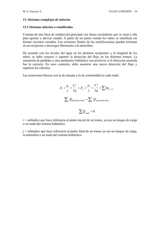 M. E. Guevara A. FLUJO A PRESIÓN 54
13. Sistemas complejos de tuberías
13.1 Sistemas abiertos o ramificados
Constan de una línea de conducción principal con líneas secundarias que se unen a ella
para aportar o derivar caudal. A partir de un punto común los tubos se ramifican sin
formar circuitos cerrados. Los extremos finales de las ramificaciones pueden terminar
en un recipiente o descargar libremente a la atmósfera.
De acuerdo con los niveles del agua en los distintos recipientes y la longitud de los
tubos, se debe conocer o suponer la dirección del flujo en los distintos tramos. La
sumatoria de pérdidas u otro parámetro hidráulico son positivos si la dirección asumida
fue la correcta. En caso contrario, debe asumirse una nueva dirección del flujo y
repetirse los cálculos.
Las ecuaciones básicas son la de energía y la de continuidad en cada nudo:
i = subíndice que hace referencia al punto inicial de un tramo, ya sea un tanque de carga
o un nudo del sistema hidráulico.
j = subíndice que hace referencia al punto final de un tramo ya sea un tanque de carga,
la atmósfera o un nudo del sistema hidráulico.
  )(
22
22
ji
jj
j
ii
i hp
g
Vp
Z
g
Vp
Z

0nudo
Q
nudodelsalequenudoalllegaque QQ  
 