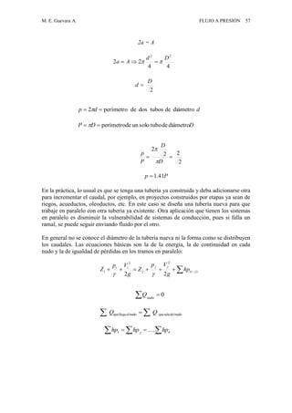 M. E. Guevara A. FLUJO A PRESIÓN 57
2a = A
En la práctica, lo usual es que se tenga una tubería ya construida y deba adicionarse otra
para incrementar el caudal, por ejemplo, en proyectos construidos por etapas ya sean de
riegos, acueductos, oleoductos, etc. En este caso se diseña una tubería nueva para que
trabaje en paralelo con otra tubería ya existente. Otra aplicación que tienen los sistemas
en paralelo es disminuir la vulnerabilidad de sistemas de conducción, pues si falla un
ramal, se puede seguir enviando fluido por el otro.
En general no se conoce el diámetro de la tubería nueva ni la forma como se distribuyen
los caudales. Las ecuaciones básicas son la de la energía, la de continuidad en cada
nudo y la de igualdad de pérdidas en los tramos en paralelo:
ddp diámetrodetubosdosdeperímetro2  
44
22
22
Dd
Aa  
2
D
d 
2
22
2

D
D
P
p


Pp 41.1
DDP diámetrodetubosoloundeperímetro 
0nudo
Q
nudodelsalequenudoalllegaque QQ  
  )(
22
22
ji
jj
j
ii
i hp
g
Vp
Z
g
Vp
Z

   nhphphp .....21
 