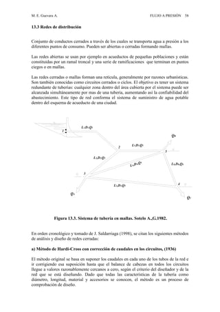 M. E. Guevara A. FLUJO A PRESIÓN 58
13.3 Redes de distribución
Conjunto de conductos cerrados a través de los cuales se transporta agua a presión a los
diferentes puntos de consumo. Pueden ser abiertas o cerradas formando mallas.
Las redes abiertas se usan por ejemplo en acueductos de pequeñas poblaciones y están
constituidas por un ramal troncal y una serie de ramificaciones que terminan en puntos
ciegos o en mallas.
Las redes cerradas o mallas forman una retícula, generalmente por razones urbanísticas.
Son también conocidas como circuitos cerrados o ciclos. El objetivo es tener un sistema
redundante de tuberías: cualquier zona dentro del área cubierta por el sistema puede ser
alcanzada simultáneamente por mas de una tubería, aumentando así la confiabilidad del
abastecimiento. Este tipo de red conforma el sistema de suministro de agua potable
dentro del esquema de acueducto de una ciudad.
1
2
3
4
5
L5,D5,Q5
L6,D6,Q6
L4,D4,Q4
L3,D3,Q3
L2,D2,Q2
L1,D1,Q1
QA
QB
QC
Figura 13.3. Sistema de tubería en mallas. Sotelo A.,G.1982.
En orden cronológico y tomado de J. Saldarriaga (1998), se citan los siguientes métodos
de análisis y diseño de redes cerradas:
a) Método de Hardi-Cross con corrección de caudales en los circuitos, (1936)
El método original se basa en suponer los caudales en cada uno de los tubos de la red e
ir corrigiendo esa suposición hasta que el balance de cabezas en todos los circuitos
llegue a valores razonablemente cercanos a cero, según el criterio del diseñador y de la
red que se está diseñando. Dado que todas las características de la tubería como
diámetro, longitud, material y accesorios se conocen, el método es un proceso de
comprobación de diseño.
 