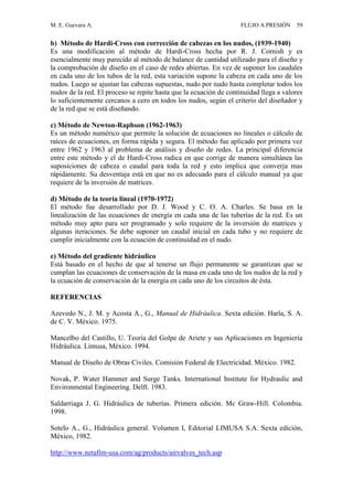 M. E. Guevara A. FLUJO A PRESIÓN 59
b) Método de Hardi-Cross con corrección de cabezas en los nudos, (1939-1940)
Es una modificación al método de Hardi-Cross hecha por R. J. Cornish y es
esencialmente muy parecido al método de balance de cantidad utilizado para el diseño y
la comprobación de diseño en el caso de redes abiertas. En vez de suponer los caudales
en cada uno de los tubos de la red, esta variación supone la cabeza en cada uno de los
nudos. Luego se ajustan las cabezas supuestas, nudo por nudo hasta completar todos los
nudos de la red. El proceso se repite hasta que la ecuación de continuidad llega a valores
lo suficientemente cercanos a cero en todos los nudos, según el criterio del diseñador y
de la red que se está diseñando.
c) Método de Newton-Raphson (1962-1963)
Es un método numérico que permite la solución de ecuaciones no lineales o cálculo de
raíces de ecuaciones, en forma rápida y segura. El método fue aplicado por primera vez
entre 1962 y 1963 al problema de análisis y diseño de redes. La principal diferencia
entre este método y el de Hardi-Cross radica en que corrige de manera simultánea las
suposiciones de cabeza o caudal para toda la red y esto implica que converja mas
rápidamente. Su desventaja está en que no es adecuado para el cálculo manual ya que
requiere de la inversión de matrices.
d) Método de la teoría lineal (1970-1972)
El método fue desarrollado por D. J. Wood y C. O. A. Charles. Se basa en la
linealización de las ecuaciones de energía en cada una de las tuberías de la red. Es un
método muy apto para ser programado y solo requiere de la inversión de matrices y
algunas iteraciones. Se debe suponer un caudal inicial en cada tubo y no requiere de
cumplir inicialmente con la ecuación de continuidad en el nudo.
e) Método del gradiente hidráulico
Está basado en el hecho de que al tenerse un flujo permanente se garantizan que se
cumplan las ecuaciones de conservación de la masa en cada uno de los nudos de la red y
la ecuación de conservación de la energía en cada uno de los circuitos de ésta.
REFERENCIAS
Azevedo N., J. M. y Acosta A., G., Manual de Hidráulica. Sexta edición. Harla, S. A.
de C. V. México. 1975.
Mancelbo del Castillo, U. Teoría del Golpe de Ariete y sus Aplicaciones en Ingeniería
Hidráulica. Limusa, México. 1994.
Manual de Diseño de Obras Civiles. Comisión Federal de Electricidad. México. 1982.
Novak, P. Water Hammer and Surge Tanks. International Institute for Hydraulic and
Environmental Engineering. Delft. 1983.
Saldarriaga J. G. Hidráulica de tuberías. Primera edición. Mc Graw-Hill. Colombia.
1998.
Sotelo A., G., Hidráulica general. Volumen I, Editorial LIMUSA S.A. Sexta edición,
México, 1982.
http://www.netafim-usa.com/ag/products/airvalves_tech.asp
 