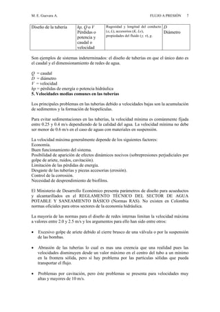 M. E. Guevara A. FLUJO A PRESIÓN 7
Diseño de la tubería hp, Q o V
Pérdidas o
potencia y
caudal o
velocidad
Rugosidad y longitud del conducto
(, L), accesorios (K, Le),
propiedades del fluido (, ), g.
D
Diámetro
Son ejemplos de sistemas indeterminados: el diseño de tuberías en que el único dato es
el caudal y el dimensionamiento de redes de agua.
Q = caudal
D = diámetro
V = velocidad
hp = pérdidas de energía o potencia hidráulica
5. Velocidades medias comunes en las tuberías
Los principales problemas en las tuberías debido a velocidades bajas son la acumulación
de sedimentos y la formación de biopelículas.
Para evitar sedimentaciones en las tuberías, la velocidad mínima es comúnmente fijada
entre 0.25 y 0.4 m/s dependiendo de la calidad del agua. La velocidad mínima no debe
ser menor de 0.6 m/s en el caso de aguas con materiales en suspensión.
La velocidad máxima generalmente depende de los siguientes factores:
Economía.
Buen funcionamiento del sistema.
Posibilidad de aparición de efectos dinámicos nocivos (sobrepresiones perjudiciales por
golpe de ariete, ruidos, cavitación).
Limitación de las pérdidas de energía.
Desgaste de las tuberías y piezas accesorias (erosión).
Control de la corrosión.
Necesidad de desprendimiento de biofilms.
El Ministerio de Desarrollo Económico presenta parámetros de diseño para acueductos
y alcantarillados en el REGLAMENTO TÉCNICO DEL SECTOR DE AGUA
POTABLE Y SANEAMIENTO BÁSICO (Normas RAS). No existen en Colombia
normas oficiales para otros sectores de la economía hidráulica.
La mayoría de las normas para el diseño de redes internas limitan la velocidad máxima
a valores entre 2.0 y 2.5 m/s y los argumentos para ello han sido entre otros:
 Excesivo golpe de ariete debido al cierre brusco de una válvula o por la suspensión
de las bombas.
 Abrasión de las tuberías lo cual es mas una creencia que una realidad pues las
velocidades disminuyen desde un valor máximo en el centro del tubo a un mínimo
en la frontera sólida, pero sí hay problema por las partículas sólidas que pueda
transportar el flujo.
 Problemas por cavitación, pero éste problemas se presenta para velocidades muy
altas y mayores de 10 m/s.
 