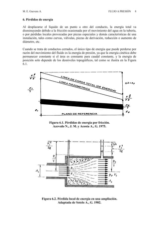 M. E. Guevara A. FLUJO A PRESIÓN 8
6. Pérdidas de energía
Al desplazarse el líquido de un punto a otro del conducto, la energía total va
disminuyendo debido a la fricción ocasionada por el movimiento del agua en la tubería,
o por pérdidas locales provocadas por piezas especiales y demás características de una
instalación, tales como curvas, válvulas, piezas de derivación, reducción o aumento de
diámetro, etc.
Cuando se trata de conductos cerrados, el único tipo de energía que puede perderse por
razón del movimiento del fluido es la energía de presión, ya que la energía cinética debe
permanecer constante si el área es constante para caudal constante, y la energía de
posición solo depende de los desniveles topográficos, tal como se ilustra en la Figura
6.1.
Figura 6.1. Pérdidas de energía por fricción.
Azevedo N., J. M. y Acosta A., G. 1975.
Figura 6.2. Pérdida local de energía en una ampliación.
Adaptada de Sotelo A., G. 1982.
 