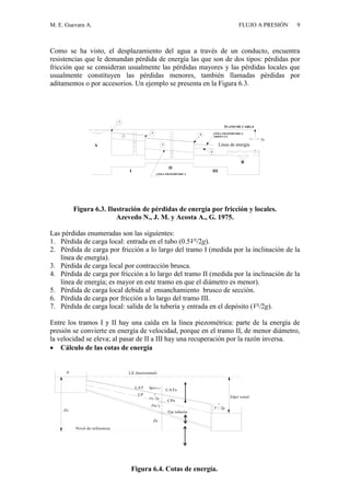 M. E. Guevara A. FLUJO A PRESIÓN 9
Como se ha visto, el desplazamiento del agua a través de un conducto, encuentra
resistencias que le demandan pérdida de energía las que son de dos tipos: pérdidas por
fricción que se consideran usualmente las pérdidas mayores y las pérdidas locales que
usualmente constituyen las pérdidas menores, también llamadas pérdidas por
aditamentos o por accesorios. Un ejemplo se presenta en la Figura 6.3.
I
II
III
PLANO DE CARGA
LÍNEA PIEZOMÉTRICA
ABSOLUTA
LÍNEA PIEZOMÉTRICA
1
3
5
6
7
2
4A
B
hp (A-B)
Figura 6.3. Ilustración de pérdidas de energía por fricción y locales.
Azevedo N., J. M. y Acosta A., G. 1975.
Las pérdidas enumeradas son las siguientes:
1. Pérdida de carga local: entrada en el tubo (0.5V²/2g).
2. Pérdida de carga por fricción a lo largo del tramo I (medida por la inclinación de la
línea de energía).
3. Pérdida de carga local por contracción brusca.
4. Pérdida de carga por fricción a lo largo del tramo II (medida por la inclinación de la
línea de energía; es mayor en este tramo en que el diámetro es menor).
5. Pérdida de carga local debida al ensanchamiento brusco de sección.
6. Pérdida de carga por fricción a lo largo del tramo III.
7. Pérdida de carga local: salida de la tubería y entrada en el depósito (V²/2g).
Entre los tramos I y II hay una caída en la línea piezométrica: parte de la energía de
presión se convierte en energía de velocidad, porque en el tramo II, de menor diámetro,
la velocidad se eleva; al pasar de II a III hay una recuperación por la razón inversa.
 Cálculo de las cotas de energía
Nivel de referencia.
hp( total)
0
Zo
Zn
Eje tubería
Pn/ 
2
Vn /2g
LE (horizontal)
CATn
LP
CPn
2
V / 2g
LAT hp(0-n )
Figura 6.4. Cotas de energía.
Línea de energía
 