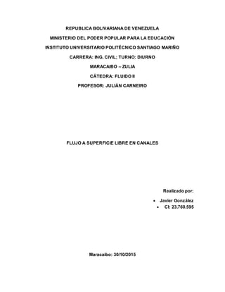 REPUBLICA BOLIVARIANA DE VENEZUELA
MINISTERIO DEL PODER POPULAR PARA LA EDUCACIÓN
INSTITUTO UNIVERSITARIO POLITÉCNICO SANTIAGO MARIÑO
CARRERA: ING. CIVIL; TURNO: DIURNO
MARACAIBO – ZULIA
CÁTEDRA: FLUIDO II
PROFESOR: JULIÁN CARNEIRO
FLUJO A SUPERFICIE LIBRE EN CANALES
Realizado por:
 Javier González
 CI: 23.760.595
Maracaibo: 30/10/2015
 