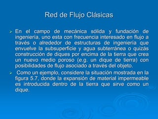 Red de Flujo Clásicas
En el campo de mecánica sólida y fundación de
ingeniería, uno esta con frecuencia interesado en flujo a
través o alrededor de estructuras de ingeniería que
envuelve la subsuperficie y agua subterránea o quizás
construcción de diques por encima de la tierra que crea
un nuevo medio poroso (e.g. un dique de tierra) con
posibilidades de flujo asociado a través del objeto.
Como un ejemplo, considere la situación mostrada en la
figura 5.7, donde la expansión de material impermeable
es introducida dentro de la tierra que sirve como un
dique.

 