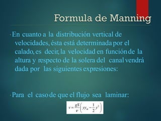 En cuanto a la distribución vertical de
velocidades,ésta está determinada por el
calado,es decir,la velocidad en funciónde la
altura y respecto de la solera del canalvendrá
dada por las siguientes expresiones:
Para el casode que el flujo sea laminar:
 