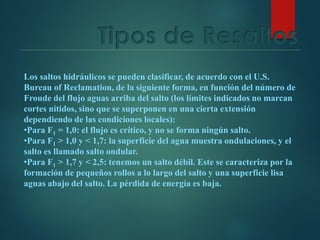 Tipos de Resaltos
Los saltos hidráulicos se pueden clasificar, de acuerdo con el U.S.
Bureau of Reclamation, de la siguiente forma, en función del número de
Froude del flujo aguas arriba del salto (los límites indicados no marcan
cortes nítidos, sino que se superponen en una cierta extensión
dependiendo de las condiciones locales):
•Para F1 = 1,0: el flujo es crítico, y no se forma ningún salto.
•Para F1 > 1,0 y < 1,7: la superficie del agua muestra ondulaciones, y el
salto es llamado salto ondular.
•Para F1 > 1,7 y < 2,5: tenemos un salto débil. Este se caracteriza por la
formación de pequeños rollos a lo largo del salto y una superficie lisa
aguas abajo del salto. La pérdida de energía es baja.
 