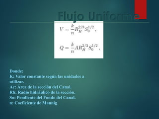 Donde:
K: Valor constante según las unidades a
utilizar.
Ac: Área de la sección del Canal.
Rh: Radio hidráulico de la sección.
So: Pendiente del Fondo del Canal.
n: Coeficiente de Mannig
Flujo Uniforme
 
