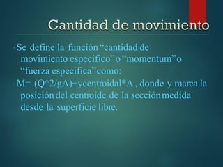Se define la función“cantidad de
movimiento especifico”o “momentum”o
“fuerza especifica”como:
M= (Q^2/gA)+ycentroidal*A , donde y marca la
posicióndel centroide de la secciónmedida
desde la superficie libre.
 