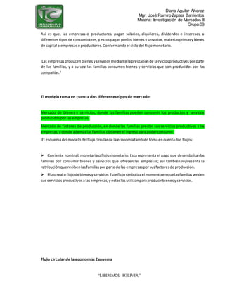 Diana Aguilar Alvarez
Mgr. José Ramiro Zapata Barrientos
Materia: Investigación de Mercados II
Grupo:09
“LIBEREMOS BOLIVIA”
Así es que, las empresas o productores, pagan salarios, alquileres, dividendos e intereses, a
diferentestiposde consumidores,yestospaganporlos bienesyservicios,materiasprimasybienes
de capital a empresasoproductores.Conformandoel ciclodel flujomonetario.
Las empresasproducenbienesyserviciosmediante laprestaciónde serviciosproductivosporparte
de las familias, y a su vez las familias consumen bienes y servicios que son producidos por las
compañías.3
El modelo toma en cuenta dos diferentes tipos de mercado:
Mercado de bienes y servicios, donde las familias pueden consumir los productos y servicios
producidosporlasempresas.
Mercado de factores de producción, en donde las familias prestas sus servicios productivos a las
empresas,ydonde ademáslasfamiliasobtienenel ingresoparapoderconsumir.
El esquemadel modelodelflujocircularde laeconomíatambiéntomaencuentados flujos:
 Corriente nominal, monetaria o flujo monetario: Esta representa el pago que desembolsanlas
familias por consumir bienes y servicios que ofrecen las empresas; así también representa la
retribuciónque recibenlasfamiliasporparte de las empresasporsusfactoresde producción.
 Flujoreal oflujodebienesyservicios:Este flujosimbolizaelmomentoenquelasfamiliasvenden
sus serviciosproductivosalasempresas,yestaslosutilizanparaproducirbienesyservicios.
Flujo circular de la economía: Esquema
 