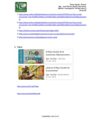 Diana Aguilar Alvarez
Mgr. José Ramiro Zapata Barrientos
Materia: Investigación de Mercados II
Grupo:09
“LIBEREMOS BOLIVIA”
1. https://www.rankia.mx/blog/indicadores-economicos-mexico/3777535-que-flujo-circular-
economia#:~:text=El%20flujo%20circular%20es%20un,lado%20las%20empresas%20(productore
s).
2. https://www.rankia.mx/blog/indicadores-economicos-mexico/3777535-que-flujo-circular-
economia#:~:text=El%20flujo%20circular%20es%20un,lado%20las%20empresas%20(productore
s).
3. https://dialnet.unirioja.es/servlet/articulo?codigo=19411
4. https://auren.com/es/blog/la-economia-circular-y-su-perspectiva-de-mercado/
5. https://policonomics.com/es/diagrama-circular-renta/
5. Videos
https://youtu.be/R_5p5rTlQos
https://youtu.be/exxYXOGwm34
 
