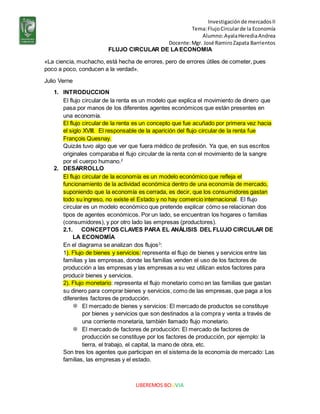 Investigaciónde mercadosII
Tema:FlujoCircularde la Economía
Alumno:AyalaHerediaAndrea
Docente:Mgr. José RamiroZapata Barrientos
LIBEREMOS BOLIVIA
FLUJO CIRCULAR DE LAECONOMIA
«La ciencia, muchacho, está hecha de errores, pero de errores útiles de cometer, pues
poco a poco, conducen a la verdad».
Julio Verne
1. INTRODUCCION
El flujo circular de la renta es un modelo que explica el movimiento de dinero que
pasa por manos de los diferentes agentes económicos que están presentes en
una economía.
El flujo circular de la renta es un concepto que fue acuñado por primera vez hacia
el siglo XVIII. El responsable de la aparición del flujo circular de la renta fue
François Quesnay.
Quizás tuvo algo que ver que fuera médico de profesión. Ya que, en sus escritos
originales comparaba el flujo circular de la renta con el movimiento de la sangre
por el cuerpo humano.2
2. DESARROLLO
El flujo circular de la economía es un modelo económico que refleja el
funcionamiento de la actividad económica dentro de una economía de mercado,
suponiendo que la economía es cerrada, es decir, que los consumidores gastan
todo su ingreso, no existe el Estado y no hay comercio internacional. El flujo
circular es un modelo económico que pretende explicar cómo se relacionan dos
tipos de agentes económicos. Por un lado, se encuentran los hogares o familias
(consumidores), y por otro lado las empresas (productores).
2.1. CONCEPTOS CLAVES PARA EL ANÁLISIS DEL FLUJO CIRCULAR DE
LA ECONOMÍA
En el diagrama se analizan dos flujos3
:
1). Flujo de bienes y servicios: representa el flujo de bienes y servicios entre las
familias y las empresas, donde las familias venden el uso de los factores de
producción a las empresas y las empresas a su vez utilizan estos factores para
producir bienes y servicios.
2). Flujo monetario: representa el flujo monetario como en las familias que gastan
su dinero para comprar bienes y servicios, como de las empresas, que paga a los
diferentes factores de producción.
 El mercado de bienes y servicios: El mercado de productos se constituye
por bienes y servicios que son destinados a la compra y venta a través de
una corriente monetaria, también llamado flujo monetario.
 El mercado de factores de producción: El mercado de factores de
producción se constituye por los factores de producción, por ejemplo: la
tierra, el trabajo, el capital, la mano de obra, etc.
Son tres los agentes que participan en el sistema de la economía de mercado: Las
familias, las empresas y el estado.
 