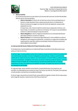 SILES LOZA NATALIA EMILCE
Docente:Mgr. José RamiroZapata Barrientos
Materia: Investigaciónde MercadosII
“LIBEREMOS BOLIVIA”
 Ahorro Familiar
Es una formavoluntariaono de reduciry/o privarse del consumo,lasfamiliasdeciden
ahorrar de tres formasposibles:
o Ahorro Voluntario: El ahorro de lasfamiliasse daenforma de depósitosen
bancosa travésde plazosfijosocajas/cuentasde ahorro.Al depositarel
dinero,losbancoslespaganuna tasa de interésde captación,yaque están
captandorecursos.
A mayortasa, más interéstendránlosahorristasendepositarel dinero,si la
tasa esbaja, novolcarán susahorros enel banco.Por loque la racionalidaden
el ahorro esdeterminadaporlatasa de interés.
o Ahorro Negativo:El ahorro negativoodesahorroesla utilizacióndel dinero
ahorrado cuándono se tiene uningreso.
o Ahorro Forzoso: Es el sistemade seguridadsocial.Laleyestableceunahorro
obligatorio,paraasegurarlajubilación,omantenerunsegurode invalidezyde
supervivencia,oporotro motivoynecesidad.El ahorroforzososuele tener
efectividadsi esde calidad.3
La IntervenciónDel Sector PúblicoEn El Flujo CircularDe La Renta
Si introducimosel sectorpúblicoenel análisisdel flujocircularde larentaobservamos que
actúa en él de tresformas:
En primerlugar,el sectorpúblicoactúa comoempresa,yaque contrata factoresde producción
a las familias(porejemplo,contrataatrabajadorescomopolicías,médicosoprofesores) a
cambiode los cualeslesdaunossalarios.Conestosfactores,el sectorPúblico,produce bienes
y servicios(educación,sanidadetc.) Portanto,nosololas empresasproducenbienes,sinoque
tambiénlohace el Estado.De la mismamanera,lasfamiliaspodránprestarsusfactores
productivosnosóloa lasempresassinotambiénal Estado.EnEspaña hay más de 3 millones
de trabajadoresdel Estado.
En segundolugar,actúa tambiéncomofamilia,comprandobienesalasempresas,por
ejemplo, losordenadoresque usamosenclase,lasmesas,lassillasetc.Portanto,lasempresas
no sólovendenalasfamiliassinotambiénal Estado.
En tercerlugar, desarrollasufunciónfiscal,yaque obtiene ingresosatravés de losimpuestosy
para luegodar ayudasy subvencionesafamiliasyempresas.4
 