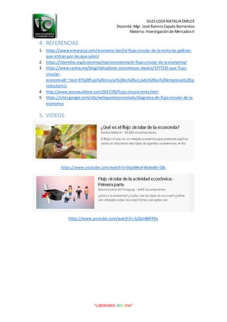 SILES LOZA NATALIA EMILCE
Docente:Mgr. José RamiroZapata Barrientos
Materia: Investigaciónde MercadosII
“LIBEREMOS BOLIVIA”
4. REFERENCIAS
1. https://www.ennaranja.com/economia-facil/el-flujo-circular-de-la-renta-las-gallinas-
que-entran-por-las-que-salen/
2. https://libertelia.org/economia/macroeconomia/el-flujo-circular-de-la-economia/
3. https://www.rankia.mx/blog/indicadores-economicos-mexico/3777535-que-flujo-
circular-
economia#:~:text=El%20flujo%20circular%20es%20un,lado%20las%20empresas%20(p
roductores).
4. http://www.econosublime.com/2017/09/flujo-circula-renta.html
5. https://sites.google.com/site/webquesteconomiatic/diagrama-de-flujo-circular-de-la-
economia
5. VIDEOS
https://www.youtube.com/watch?v=DqoMeaF4A4w&t=18s
https://www.youtube.com/watch?v=1jQon86PADs
 