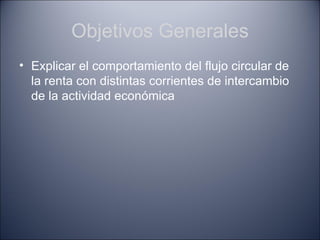 Objetivos Generales
• Explicar el comportamiento del flujo circular de
  la renta con distintas corrientes de intercambio
  de la actividad económica
 