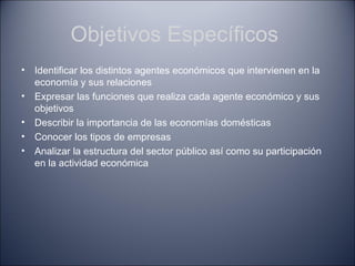 Objetivos Específicos
•   Identificar los distintos agentes económicos que intervienen en la
    economía y sus relaciones
•   Expresar las funciones que realiza cada agente económico y sus
    objetivos
•   Describir la importancia de las economías domésticas
•   Conocer los tipos de empresas
•   Analizar la estructura del sector público así como su participación
    en la actividad económica
 