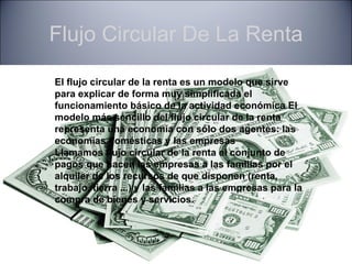 Flujo Circular De La Renta

El flujo circular de la renta es un modelo que sirve
para explicar de forma muy simplificada el
funcionamiento básico de la actividad económica El
modelo más sencillo del flujo circular de la renta
representa una economía con sólo dos agentes: las
economías domésticas y las empresas
Llamamos flujo circular de la renta el conjunto de
pagos que hacen las empresas a las familias por el
alquiler de los recursos de que disponen (renta,
trabajo, tierra ...) y las familias a las empresas para la
compra de bienes y servicios.
 