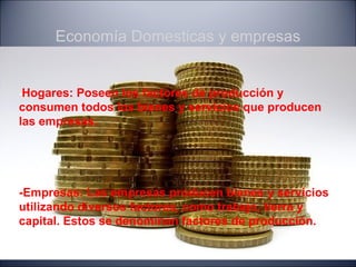 Economía Domesticas y empresas


-Hogares:Poseen los factores de producción y
consumen todos los bienes y servicios que producen
las empresas.




-Empresas: Las empresas producen bienes y servicios
utilizando diversos factores, como trabajo, tierra y
capital. Estos se denominan factores de producción.
 